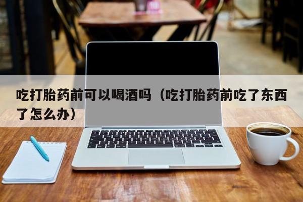 打胎药怎么购买的啊吃打胎药前可以喝酒吗（吃打胎药前吃了东西了怎么办）